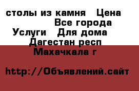 столы из камня › Цена ­ 55 000 - Все города Услуги » Для дома   . Дагестан респ.,Махачкала г.